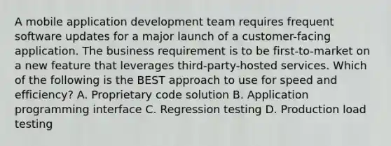 A mobile application development team requires frequent software updates for a major launch of a customer-facing application. The business requirement is to be first-to-market on a new feature that leverages third-party-hosted services. Which of the following is the BEST approach to use for speed and efficiency? A. Proprietary code solution B. Application programming interface C. Regression testing D. Production load testing