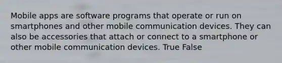 Mobile apps are software programs that operate or run on smartphones and other mobile communication devices. They can also be accessories that attach or connect to a smartphone or other mobile communication devices. True False