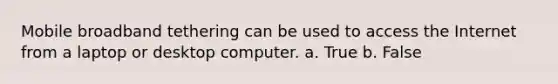 Mobile broadband tethering can be used to access the Internet from a laptop or desktop computer. a. True b. False