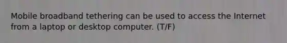 Mobile broadband tethering can be used to access the Internet from a laptop or desktop computer. (T/F)