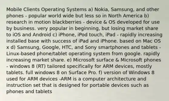 Mobile Clients Operating Systems a) Nokia, Samsung, and other phones - popular world wide but less so in North America b) research in motion blackberries - device & OS developed for use by business. very popular in beginning, but losing market share to iOS and Android c) iPhone, iPod touch, iPad - rapidly increasing installed base with success of iPad and iPhone. based on Mac OS x d) Samsung, Google, HTC, and Sony smartphones and tablets - Linux-based phone/tablet operating system from google. rapidly increasing market share. e) Microsoft surface & Microsoft phones - windows 8 (RT) tailored specifically for ARM devices, mostly tablets. full windows 8 on Surface Pro. f) version of Windows 8 used for ARM devices -ARM is a computer architecture and instruction set that is designed for portable devices such as phones and tablets