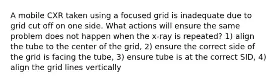 A mobile CXR taken using a focused grid is inadequate due to grid cut off on one side. What actions will ensure the same problem does not happen when the x-ray is repeated? 1) align the tube to the center of the grid, 2) ensure the correct side of the grid is facing the tube, 3) ensure tube is at the correct SID, 4) align the grid lines vertically