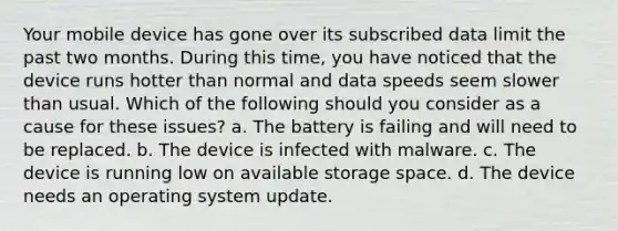 Your mobile device has gone over its subscribed data limit the past two months. During this time, you have noticed that the device runs hotter than normal and data speeds seem slower than usual. Which of the following should you consider as a cause for these issues? a. The battery is failing and will need to be replaced. b. The device is infected with malware. c. The device is running low on available storage space. d. The device needs an operating system update.