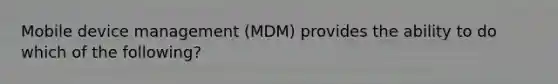 Mobile device management (MDM) provides the ability to do which of the following?