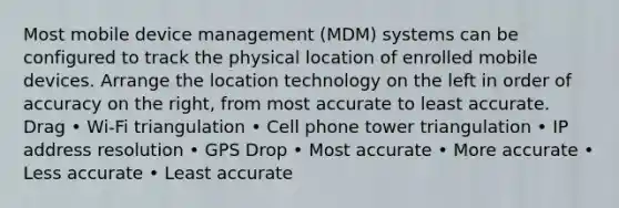 Most mobile device management (MDM) systems can be configured to track the physical location of enrolled mobile devices. Arrange the location technology on the left in order of accuracy on the right, from most accurate to least accurate. Drag • Wi-Fi triangulation • Cell phone tower triangulation • IP address resolution • GPS Drop • Most accurate • More accurate • Less accurate • Least accurate