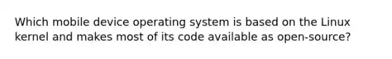 Which mobile device operating system is based on the Linux kernel and makes most of its code available as open-source?