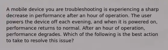 A mobile device you are troubleshooting is experiencing a sharp decrease in performance after an hour of operation. The user powers the device off each evening, and when it is powered on, performance returns to normal. After an hour of operation, performance degrades. Which of the following is the best action to take to resolve this issue?