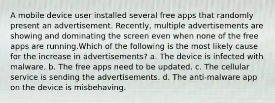 A mobile device user installed several free apps that randomly present an advertisement. Recently, multiple advertisements are showing and dominating the screen even when none of the free apps are running.Which of the following is the most likely cause for the increase in advertisements? a. The device is infected with malware. b. The free apps need to be updated. c. The cellular service is sending the advertisements. d. The anti-malware app on the device is misbehaving.