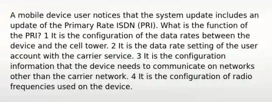 A mobile device user notices that the system update includes an update of the Primary Rate ISDN (PRI). What is the function of the PRI? 1 It is the configuration of the data rates between the device and the cell tower. 2 It is the data rate setting of the user account with the carrier service. 3 It is the configuration information that the device needs to communicate on networks other than the carrier network. 4 It is the configuration of radio frequencies used on the device.