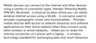 Mobile devices can connect to the internet and other devices using a variety of connection types. Hotspot Tethering Mobile VPN NFC Bluetooth - A physical location where you can obtain wireless internet access using a WLAN. - A connector used to emulate cryptographic smart card functionalities. - Provides mobile devices with access to network resources and software applications on their home network when they connect using other wireless or wired networks. - Allows you to share the internet connection of a phone with a laptop. - A wireless technology standard for exchanging data over short distances.