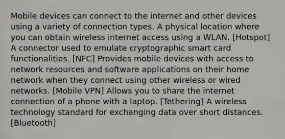 Mobile devices can connect to the internet and other devices using a variety of connection types. A physical location where you can obtain wireless internet access using a WLAN. [Hotspot] A connector used to emulate cryptographic smart card functionalities. [NFC] Provides mobile devices with access to network resources and software applications on their home network when they connect using other wireless or wired networks. [Mobile VPN] Allows you to share the internet connection of a phone with a laptop. [Tethering] A wireless technology standard for exchanging data over short distances. [Bluetooth]