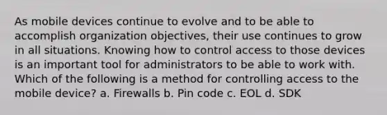 As mobile devices continue to evolve and to be able to accomplish organization objectives, their use continues to grow in all situations. Knowing how to control access to those devices is an important tool for administrators to be able to work with. Which of the following is a method for controlling access to the mobile device? a. Firewalls b. Pin code c. EOL d. SDK