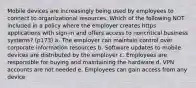 Mobile devices are increasingly being used by employees to connect to organizational resources. Which of the following NOT included in a policy where the employer creates https applications with sign-in and offers access to noncritical business systems? (p173) a. The employer can maintain control over corporate information resources b. Software updates to mobile devices are distributed by the employer c. Employees are responsible for buying and maintaining the hardware d. VPN accounts are not needed e. Employees can gain access from any device