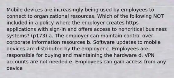 Mobile devices are increasingly being used by employees to connect to organizational resources. Which of the following NOT included in a policy where the employer creates https applications with sign-in and offers access to noncritical business systems? (p173) a. The employer can maintain control over corporate information resources b. Software updates to mobile devices are distributed by the employer c. Employees are responsible for buying and maintaining the hardware d. VPN accounts are not needed e. Employees can gain access from any device