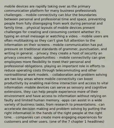 mobile devices are rapidly taking over as the primary communication platform for many business professionals challenges: - mobile connectivity can blur the boundaries between personal and professional time and space, preventing people from fully disengaging from work during personal and family time. - physical layouts of mobile devices present challenges for creating and consuming content whether it's typing an email message or watching a video. - mobile users are often multitasking so they can't give full attention to the information on their screens - mobile communication has put pressure on traditional standards of grammer, punctuation, and writing in general. - privacy. they create a host of security an privacy concerns. opportunities: - mobile connectivity can give employees more flexibility to meet their personal and professional obligations. playing an important role in efforts to reduce operating costs through telecommuting and other nontraditional work models. - collaboration and problem solving are two key areas where mobile connectivity can boost productivity by enabling real-time interaction and access to vital information -mobile devices can serve as sensory and cognitive extensions. they can help people experience more of their environment and have access to information without relying on faulty and limited human memory. -apps can assist in a wide variety of business tasks, from research to presentations. -can accelerate decision making and problem solving by putting the right information in the hands of the right people at the right time. - companies can create more engaging experiences for customers and other users. (one of the 7 chapter 1 headlines)