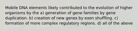 Mobile DNA elements likely contributed to the evolution of higher organisms by the a) generation of gene families by gene duplication. b) creation of new genes by exon shuffling. c) formation of more complex regulatory regions. d) all of the above