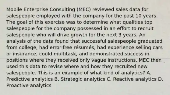 Mobile Enterprise Consulting (MEC) reviewed sales data for salespeople employed with the company for the past 10 years. The goal of this exercise was to determine what qualities top salespeople for the company possessed in an effort to recruit salespeople who will drive growth for the next 3 years. An analysis of the data found that successful salespeople graduated from college, had error-free résumés, had experience selling cars or insurance, could multitask, and demonstrated success in positions where they received only vague instructions. MEC then used this data to revise where and how they recruited new salespeople. This is an example of what kind of analytics? A. Predictive analytics B. Strategic analytics C. Reactive analytics D. Proactive analytics