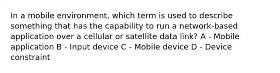 In a mobile environment, which term is used to describe something that has the capability to run a network-based application over a cellular or satellite data link? A - Mobile application B - Input device C - Mobile device D - Device constraint