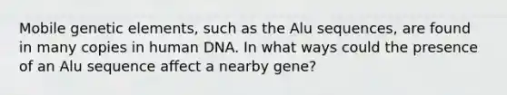 Mobile genetic elements, such as the Alu sequences, are found in many copies in human DNA. In what ways could the presence of an Alu sequence affect a nearby gene?