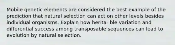 Mobile genetic elements are considered the best example of the prediction that natural selection can act on other levels besides individual organisms. Explain how herita- ble variation and differential success among transposable sequences can lead to evolution by natural selection.