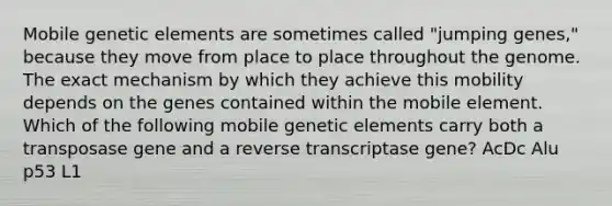 Mobile genetic elements are sometimes called "jumping genes," because they move from place to place throughout the genome. The exact mechanism by which they achieve this mobility depends on the genes contained within the mobile element. Which of the following mobile genetic elements carry both a transposase gene and a reverse transcriptase gene? AcDc Alu p53 L1