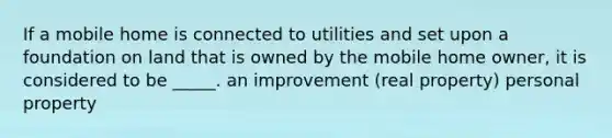 If a mobile home is connected to utilities and set upon a foundation on land that is owned by the mobile home owner, it is considered to be _____. an improvement (real property) personal property