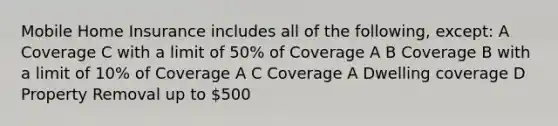 Mobile Home Insurance includes all of the following, except: A Coverage C with a limit of 50% of Coverage A B Coverage B with a limit of 10% of Coverage A C Coverage A Dwelling coverage D Property Removal up to 500