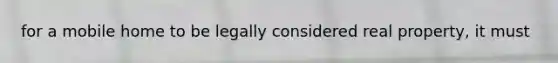for a mobile home to be legally considered real property, it must