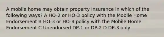 A mobile home may obtain property insurance in which of the following ways? A HO-2 or HO-3 policy with the Mobile Home Endorsement B HO-3 or HO-8 policy with the Mobile Home Endorsement C Unendorsed DP-1 or DP-2 D DP-3 only