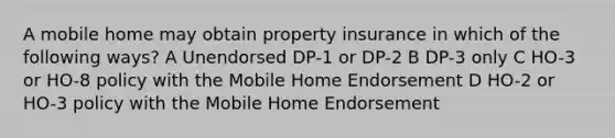 A mobile home may obtain property insurance in which of the following ways? A Unendorsed DP-1 or DP-2 B DP-3 only C HO-3 or HO-8 policy with the Mobile Home Endorsement D HO-2 or HO-3 policy with the Mobile Home Endorsement