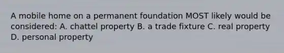 A mobile home on a permanent foundation MOST likely would be considered: A. chattel property B. a trade fixture C. real property D. personal property