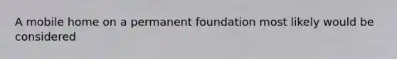 A mobile home on a permanent foundation most likely would be considered