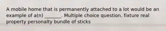 A mobile home that is permanently attached to a lot would be an example of a(n) _______. Multiple choice question. fixture real property personalty bundle of sticks