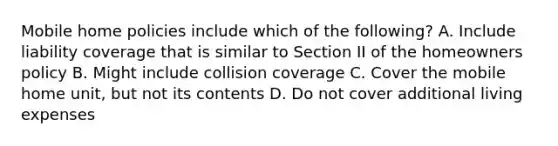 Mobile home policies include which of the following? A. Include liability coverage that is similar to Section II of the homeowners policy B. Might include collision coverage C. Cover the mobile home unit, but not its contents D. Do not cover additional living expenses