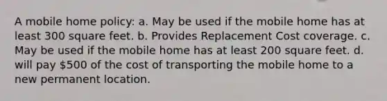 A mobile home policy: a. May be used if the mobile home has at least 300 square feet. b. Provides Replacement Cost coverage. c. May be used if the mobile home has at least 200 square feet. d. will pay 500 of the cost of transporting the mobile home to a new permanent location.