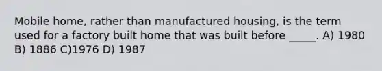 Mobile home, rather than manufactured housing, is the term used for a factory built home that was built before _____. A) 1980 B) 1886 C)1976 D) 1987