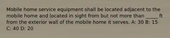 Mobile home service equipment shall be located adjacent to the mobile home and located in sight from but not more than _____ ft from the exterior wall of the mobile home it serves. A: 30 B: 15 C: 40 D: 20