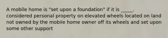 A mobile home is "set upon a foundation" if it is _____. considered personal property on elevated wheels located on land not owned by the mobile home owner off its wheels and set upon some other support