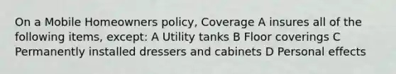 On a Mobile Homeowners policy, Coverage A insures all of the following items, except: A Utility tanks B Floor coverings C Permanently installed dressers and cabinets D Personal effects