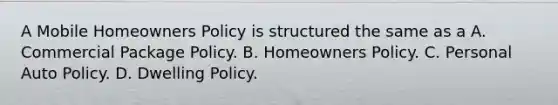 A Mobile Homeowners Policy is structured the same as a A. Commercial Package Policy. B. Homeowners Policy. C. Personal Auto Policy. D. Dwelling Policy.