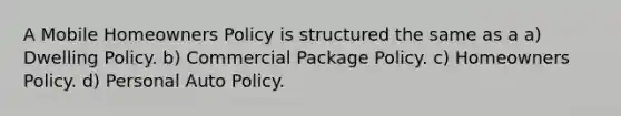 A Mobile Homeowners Policy is structured the same as a a) Dwelling Policy. b) Commercial Package Policy. c) Homeowners Policy. d) Personal Auto Policy.