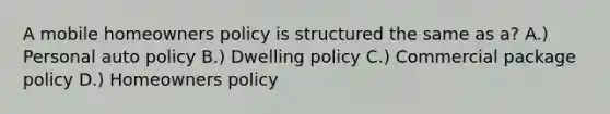 A mobile homeowners policy is structured the same as a? A.) Personal auto policy B.) Dwelling policy C.) Commercial package policy D.) Homeowners policy