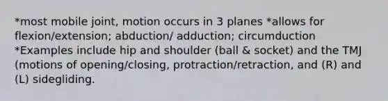 *most mobile joint, motion occurs in 3 planes *allows for flexion/extension; abduction/ adduction; circumduction *Examples include hip and shoulder (ball & socket) and the TMJ (motions of opening/closing, protraction/retraction, and (R) and (L) sidegliding.