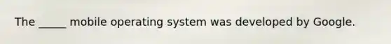 The _____ mobile operating system was developed by Google.