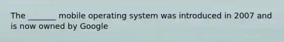 The _______ mobile operating system was introduced in 2007 and is now owned by Google