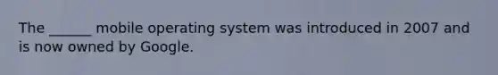 The ______ mobile operating system was introduced in 2007 and is now owned by Google.