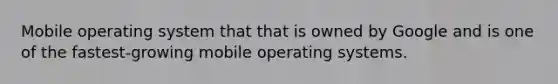 Mobile operating system that that is owned by Google and is one of the fastest-growing mobile operating systems.