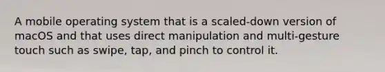 A mobile operating system that is a scaled-down version of macOS and that uses direct manipulation and multi-gesture touch such as swipe, tap, and pinch to control it.