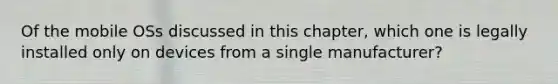 Of the mobile OSs discussed in this chapter, which one is legally installed only on devices from a single manufacturer?