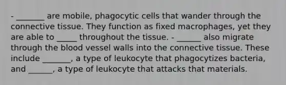 - _______ are mobile, phagocytic cells that wander through the connective tissue. They function as fixed macrophages, yet they are able to _____ throughout the tissue. - ______ also migrate through the blood vessel walls into the connective tissue. These include _______, a type of leukocyte that phagocytizes bacteria, and ______, a type of leukocyte that attacks that materials.